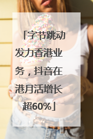 字节跳动发力香港业务，抖音在港月活增长超60%